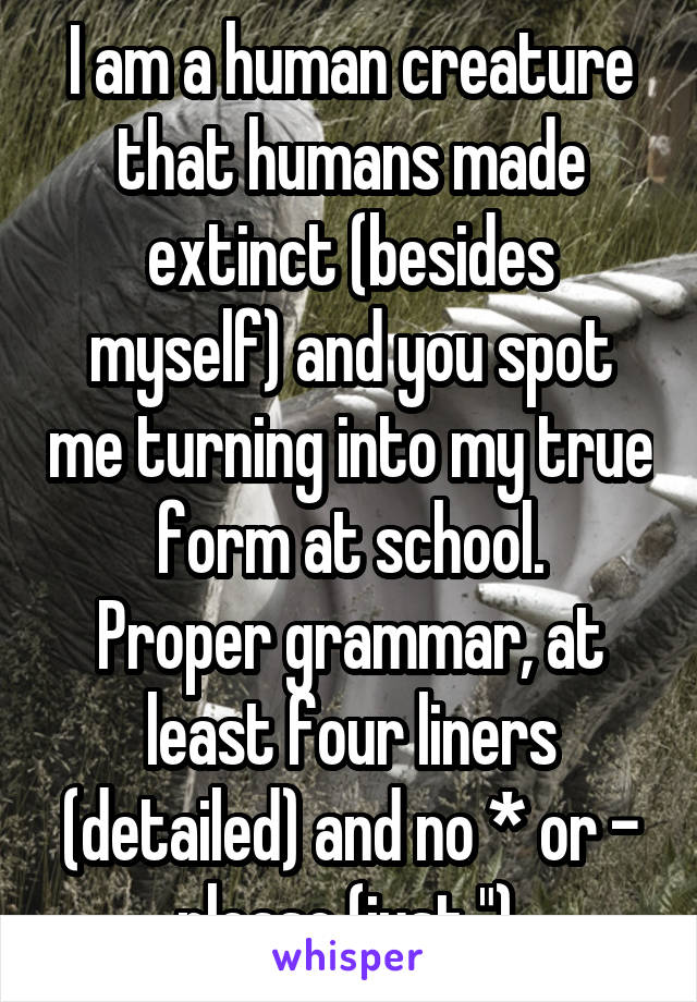 I am a human creature that humans made extinct (besides myself) and you spot me turning into my true form at school.
Proper grammar, at least four liners (detailed) and no * or - please (just ").