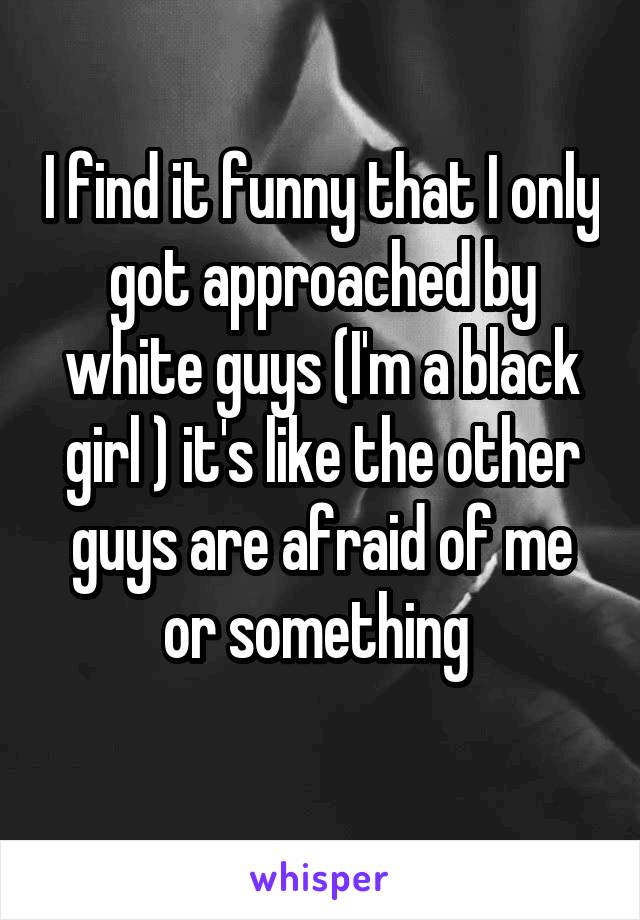 I find it funny that I only got approached by white guys (I'm a black girl ) it's like the other guys are afraid of me or something 
