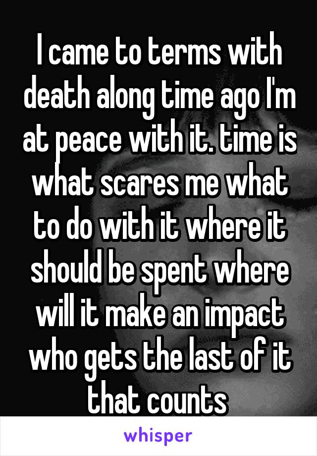 I came to terms with death along time ago I'm at peace with it. time is what scares me what to do with it where it should be spent where will it make an impact who gets the last of it that counts 