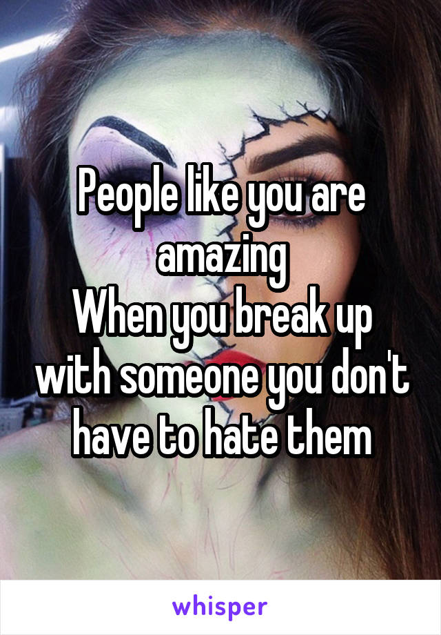 People like you are amazing
When you break up with someone you don't have to hate them