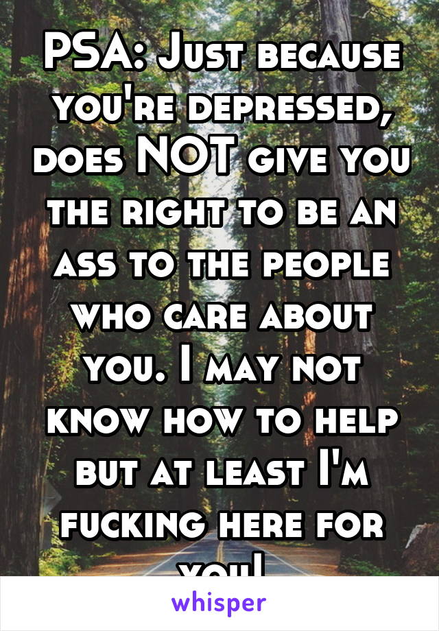 PSA: Just because you're depressed, does NOT give you the right to be an ass to the people who care about you. I may not know how to help but at least I'm fucking here for you!