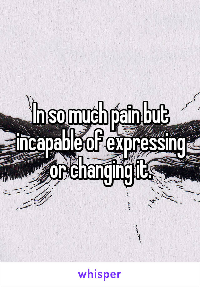 In so much pain but incapable of expressing or changing it.