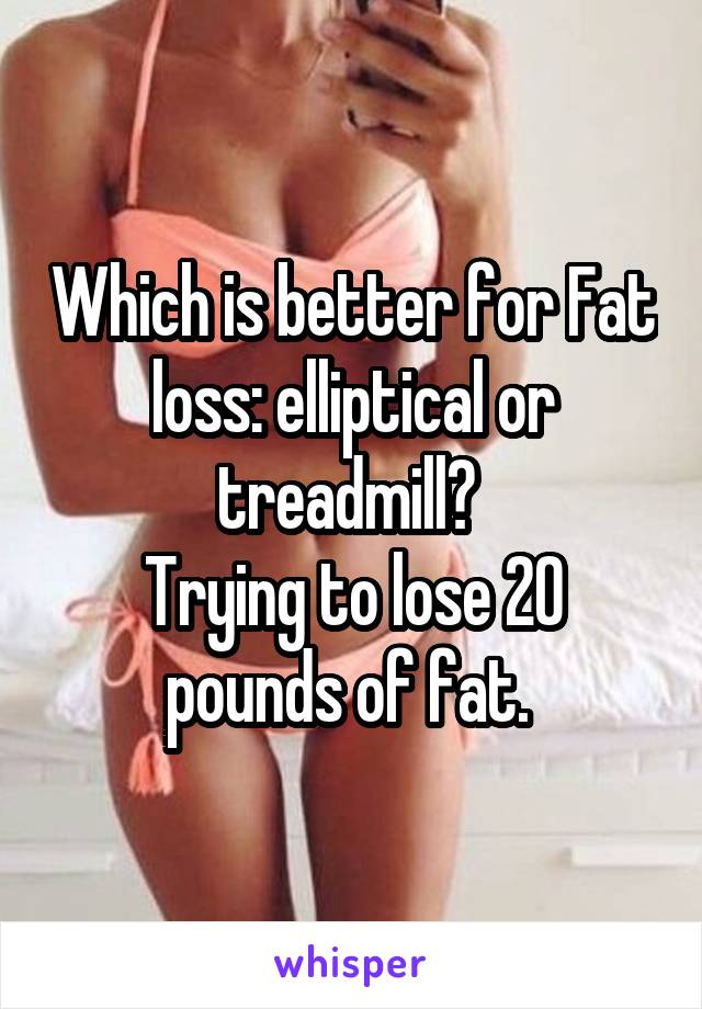Which is better for Fat loss: elliptical or treadmill? 
Trying to lose 20 pounds of fat. 