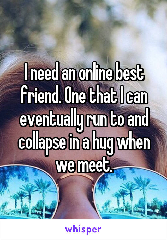I need an online best friend. One that I can eventually run to and collapse in a hug when we meet.