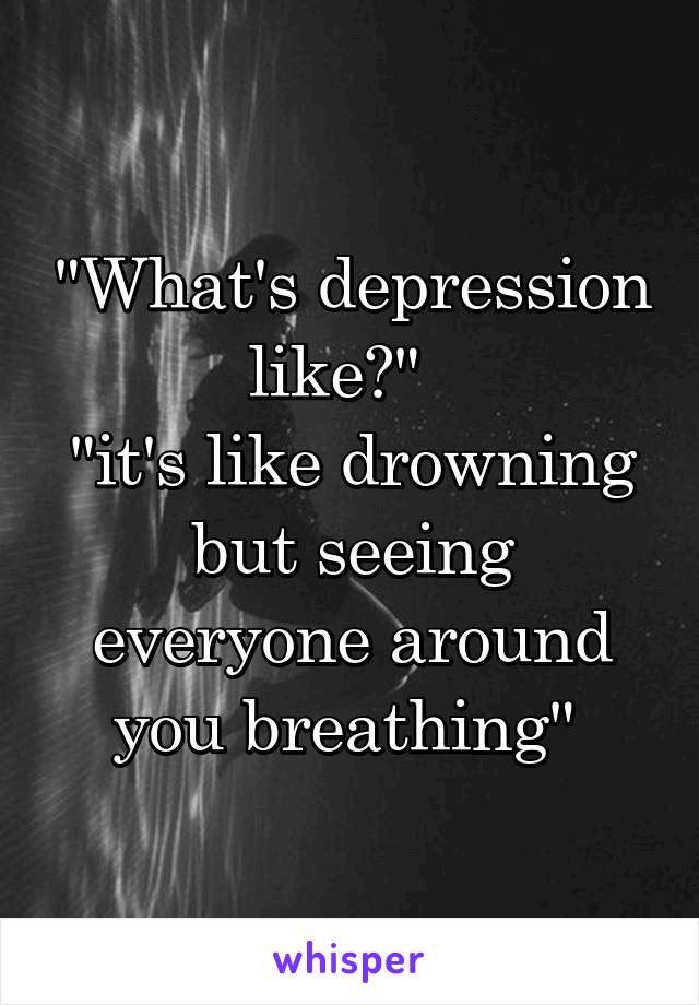 "What's depression like?"  
"it's like drowning but seeing everyone around you breathing" 