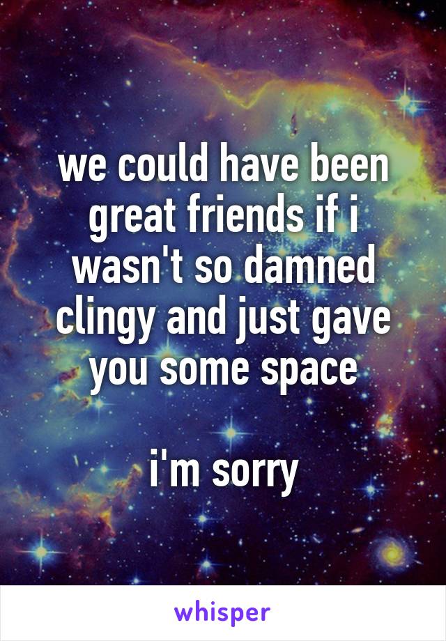 we could have been great friends if i wasn't so damned clingy and just gave you some space

i'm sorry