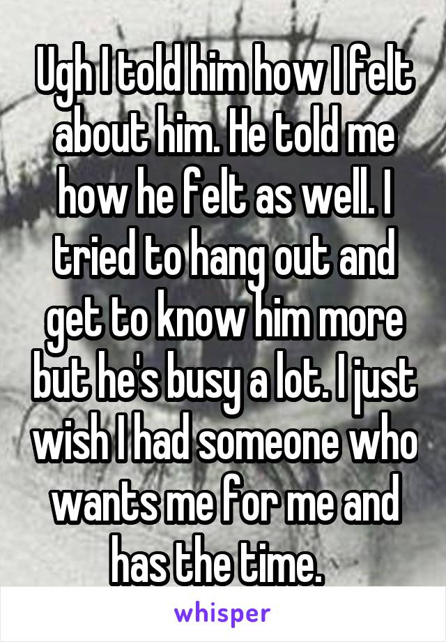 Ugh I told him how I felt about him. He told me how he felt as well. I tried to hang out and get to know him more but he's busy a lot. I just wish I had someone who wants me for me and has the time.  