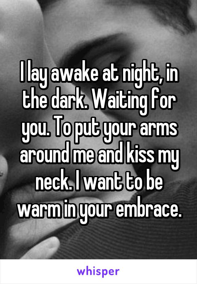I lay awake at night, in the dark. Waiting for you. To put your arms around me and kiss my neck. I want to be warm in your embrace.