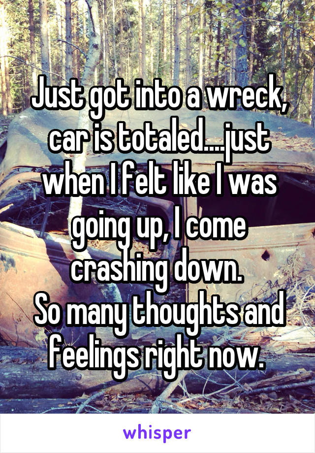 Just got into a wreck, car is totaled....just when I felt like I was going up, I come crashing down. 
So many thoughts and feelings right now. 