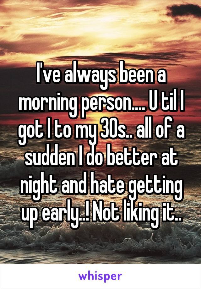 I've always been a morning person.... U til I got I to my 30s.. all of a sudden I do better at night and hate getting up early..! Not liking it..