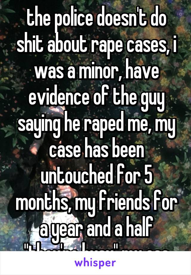 the police doesn't do shit about rape cases, i was a minor, have evidence of the guy saying he raped me, my case has been untouched for 5 months, my friends for a year and a half "they're busy" my ass