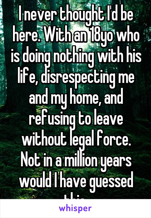 I never thought I'd be here. With an 18yo who is doing nothing with his life, disrespecting me and my home, and refusing to leave without legal force. Not in a million years would I have guessed this.