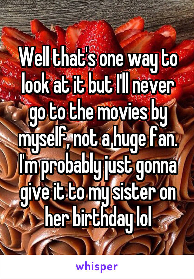 Well that's one way to look at it but I'll never go to the movies by myself, not a huge fan. I'm probably just gonna give it to my sister on her birthday lol