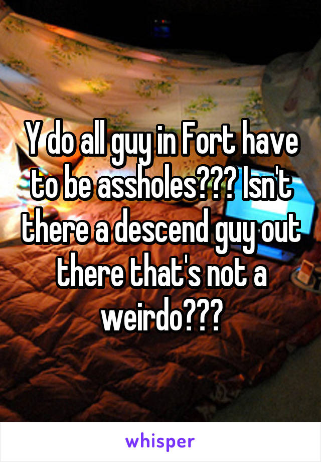 Y do all guy in Fort have to be assholes??? Isn't there a descend guy out there that's not a weirdo???