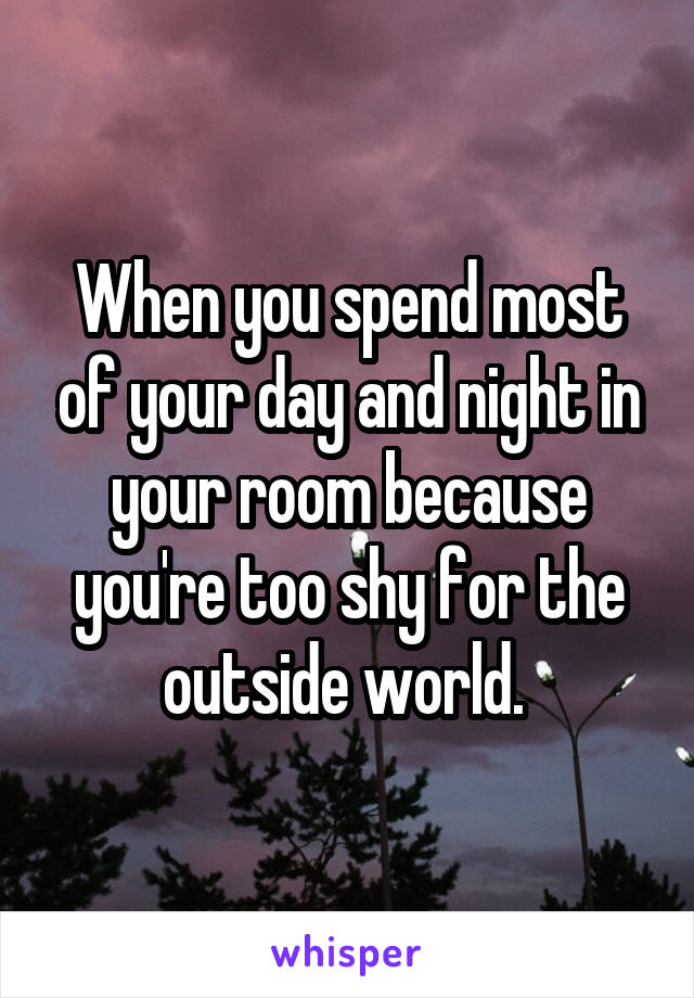 When you spend most of your day and night in your room because you're too shy for the outside world. 