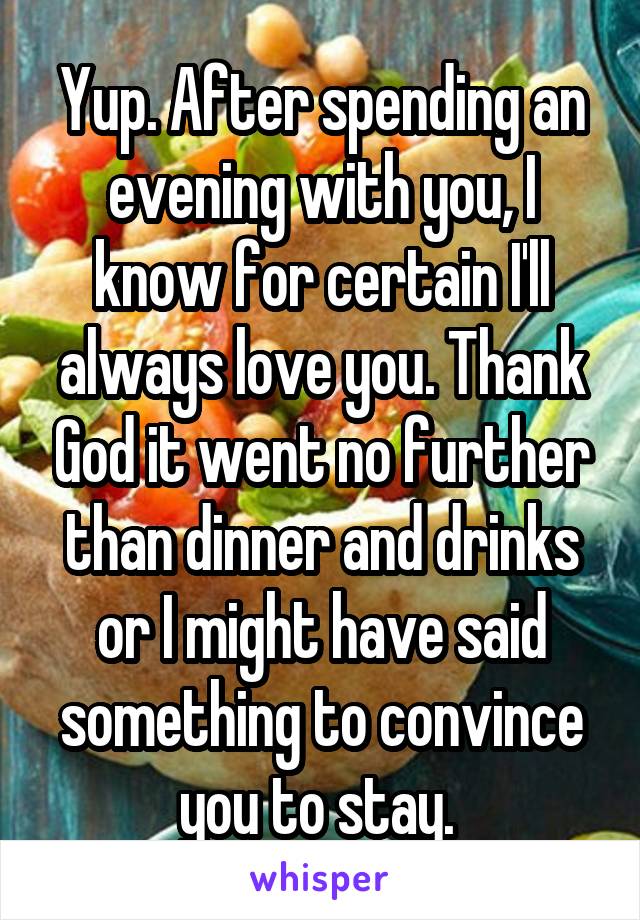 Yup. After spending an evening with you, I know for certain I'll always love you. Thank God it went no further than dinner and drinks or I might have said something to convince you to stay. 