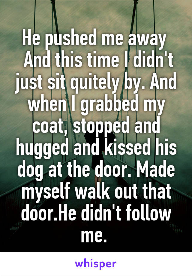 He pushed me away 
 And this time I didn't just sit quitely by. And when I grabbed my coat, stopped and hugged and kissed his dog at the door. Made myself walk out that door.He didn't follow me. 