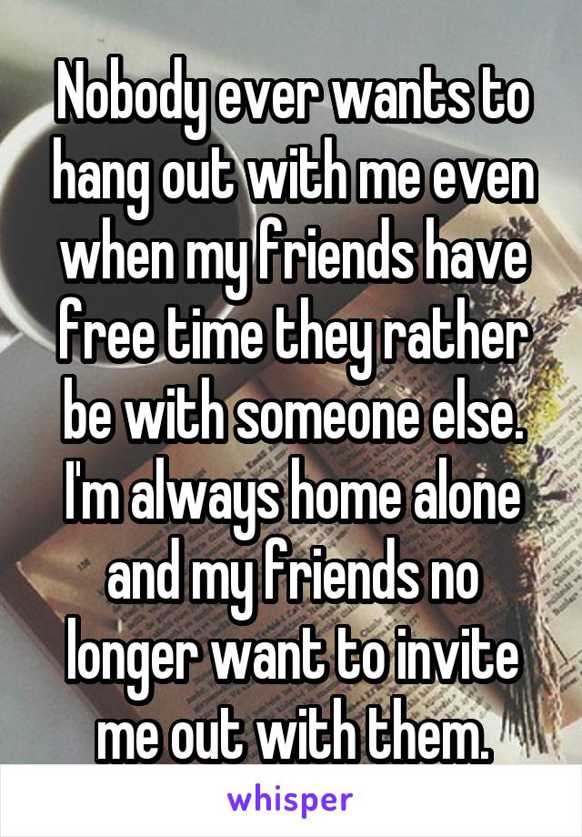 Nobody ever wants to hang out with me even when my friends have free time they rather be with someone else. I'm always home alone and my friends no longer want to invite me out with them.