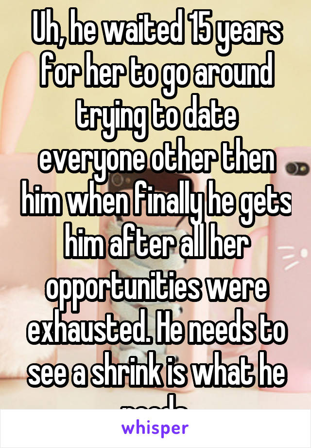 Uh, he waited 15 years for her to go around trying to date everyone other then him when finally he gets him after all her opportunities were exhausted. He needs to see a shrink is what he needs.