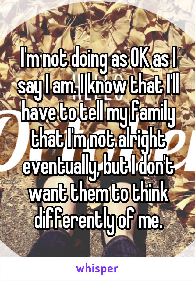 I'm not doing as OK as I say I am. I know that I'll have to tell my family that I'm not alright eventually, but I don't want them to think differently of me.