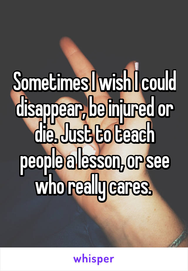 Sometimes I wish I could disappear, be injured or die. Just to teach people a lesson, or see who really cares. 