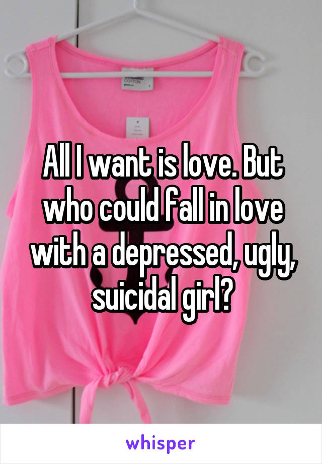 All I want is love. But who could fall in love with a depressed, ugly, suicidal girl?