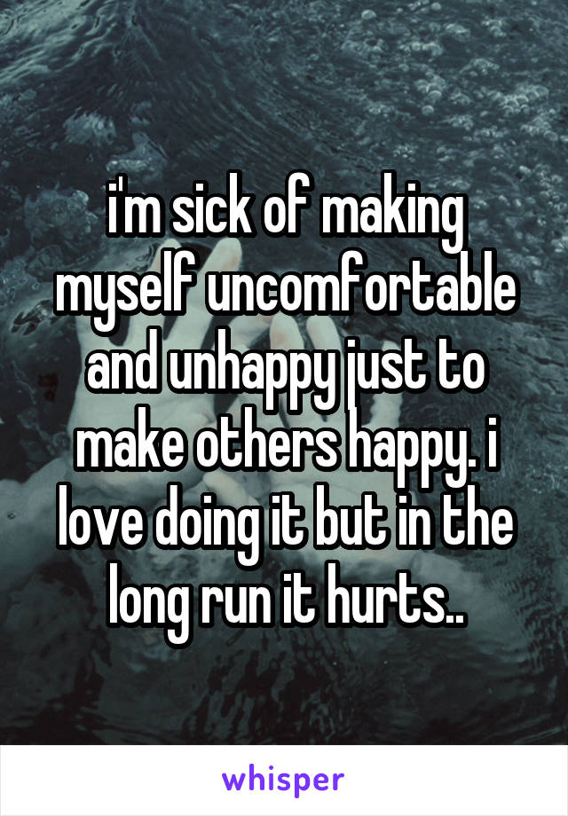i'm sick of making myself uncomfortable and unhappy just to make others happy. i love doing it but in the long run it hurts..