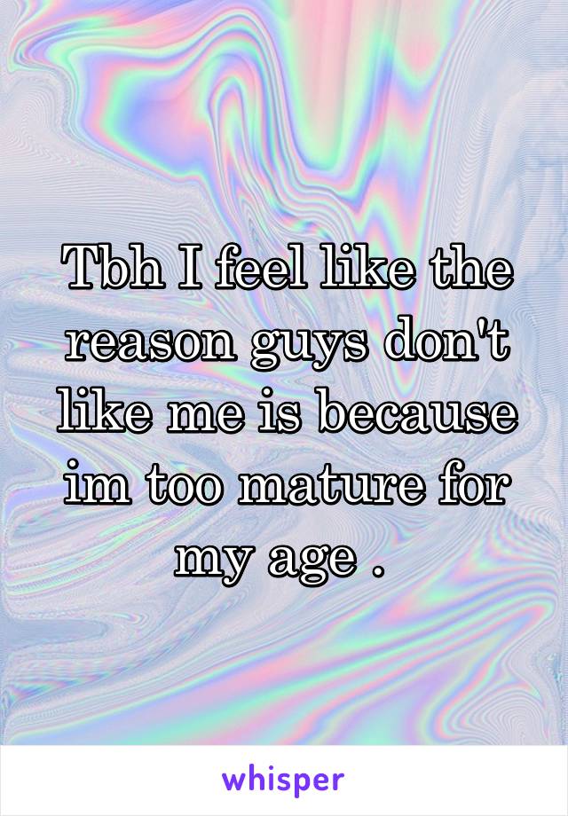 Tbh I feel like the reason guys don't like me is because im too mature for my age . 