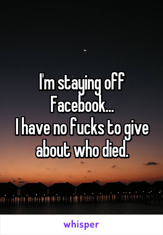 I'm staying off Facebook...
I have no fucks to give about who died.