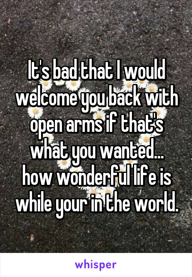 It's bad that I would welcome you back with open arms if that's what you wanted... how wonderful life is while your in the world.