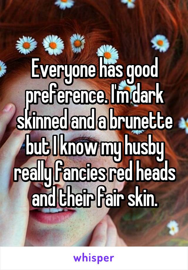 Everyone has good preference. I'm dark skinned and a brunette but I know my husby really fancies red heads and their fair skin.