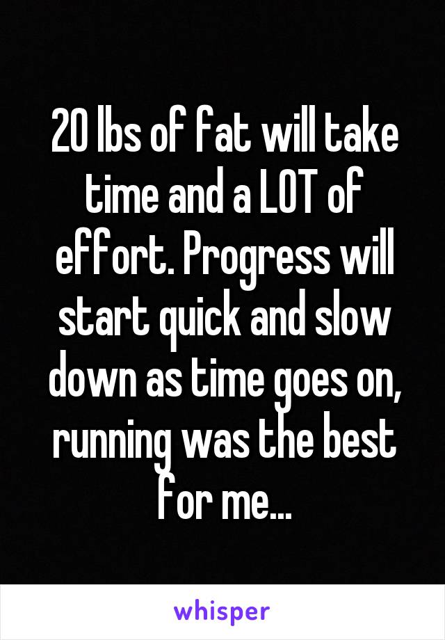 20 lbs of fat will take time and a LOT of effort. Progress will start quick and slow down as time goes on, running was the best for me...