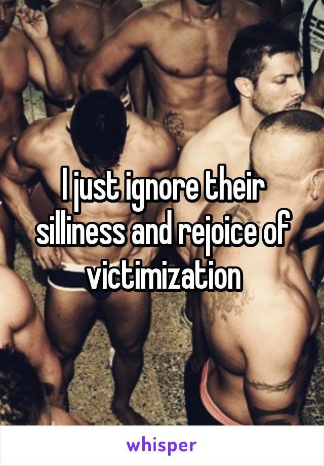 I just ignore their silliness and rejoice of victimization