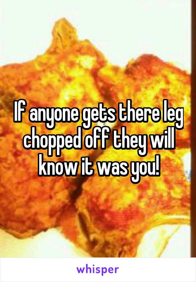 If anyone gets there leg chopped off they will know it was you!