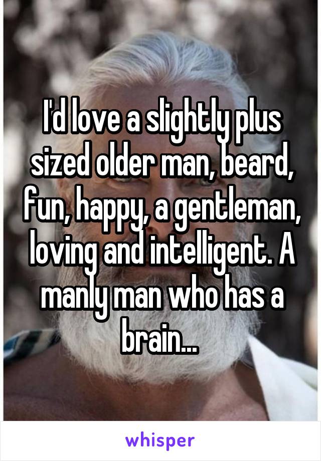 I'd love a slightly plus sized older man, beard, fun, happy, a gentleman, loving and intelligent. A manly man who has a brain... 