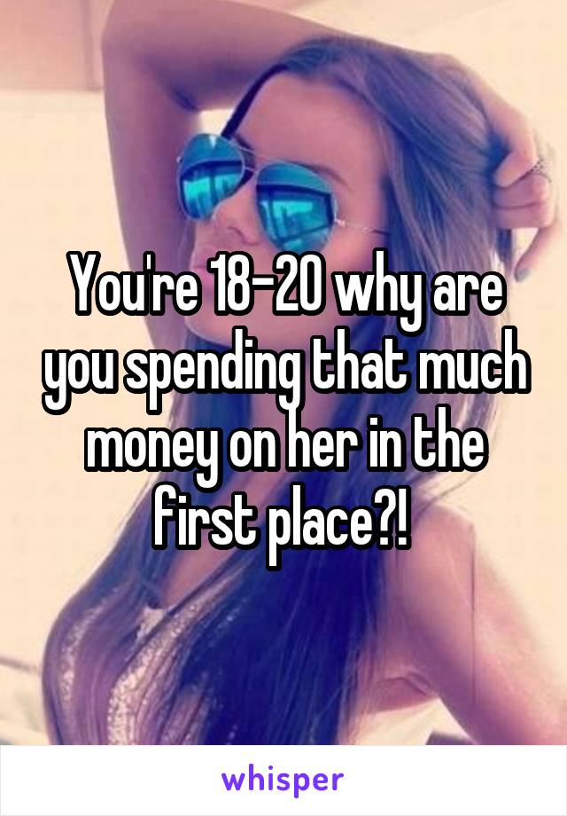 You're 18-20 why are you spending that much money on her in the first place?! 