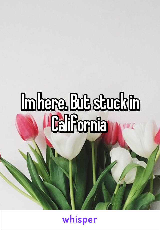Im here. But stuck in California 