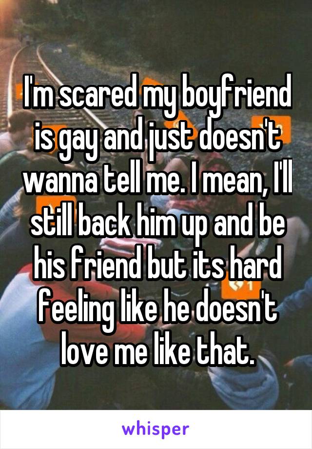 I'm scared my boyfriend is gay and just doesn't wanna tell me. I mean, I'll still back him up and be his friend but its hard feeling like he doesn't love me like that.