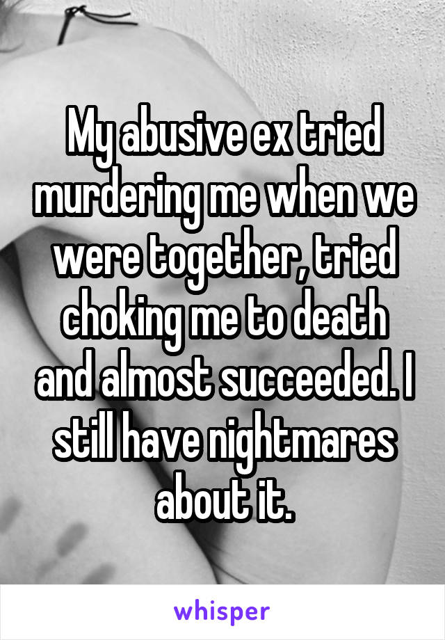 My abusive ex tried murdering me when we were together, tried choking me to death and almost succeeded. I still have nightmares about it.
