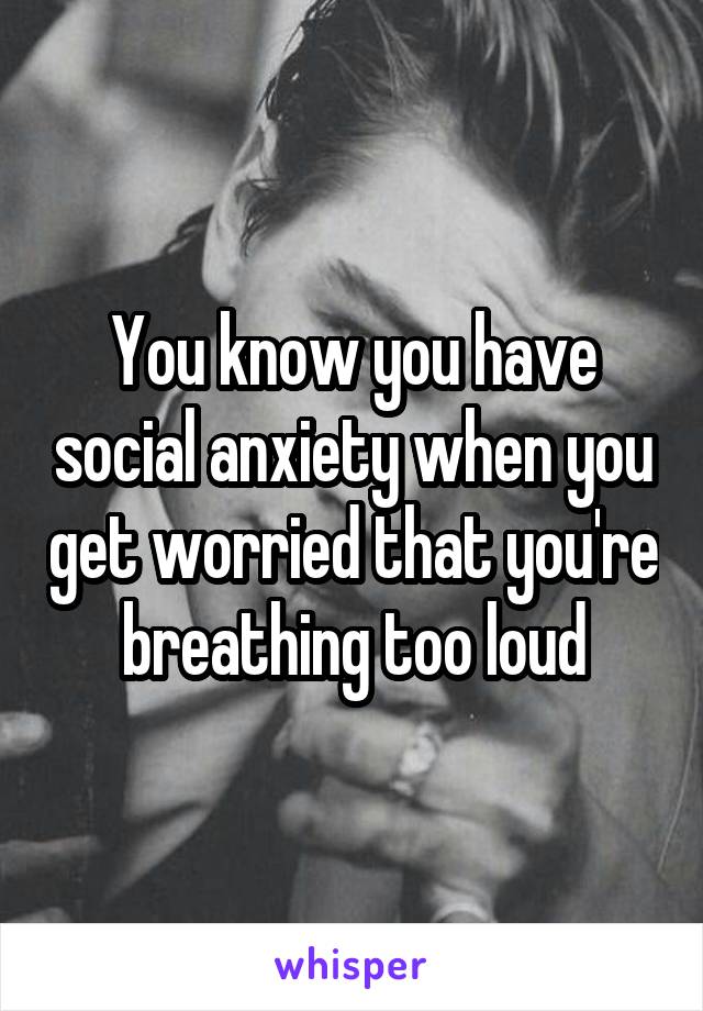 You know you have social anxiety when you get worried that you're breathing too loud
