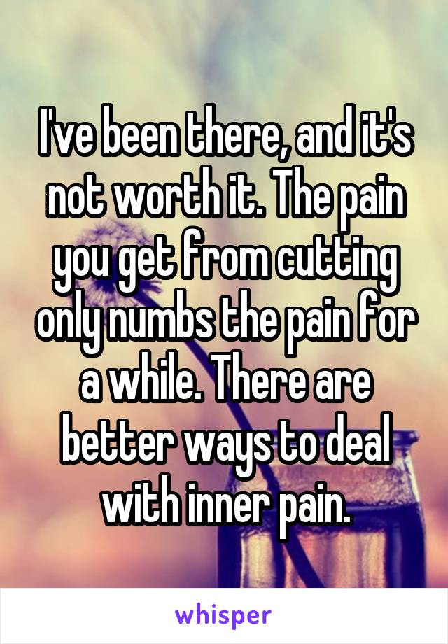 I've been there, and it's not worth it. The pain you get from cutting only numbs the pain for a while. There are better ways to deal with inner pain.