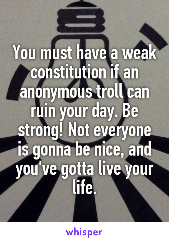 You must have a weak constitution if an anonymous troll can ruin your day. Be strong! Not everyone is gonna be nice, and you've gotta live your life.