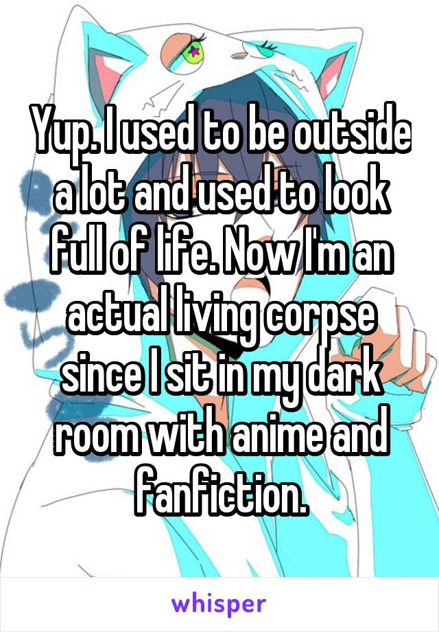 Yup. I used to be outside a lot and used to look full of life. Now I'm an actual living corpse since I sit in my dark room with anime and fanfiction.