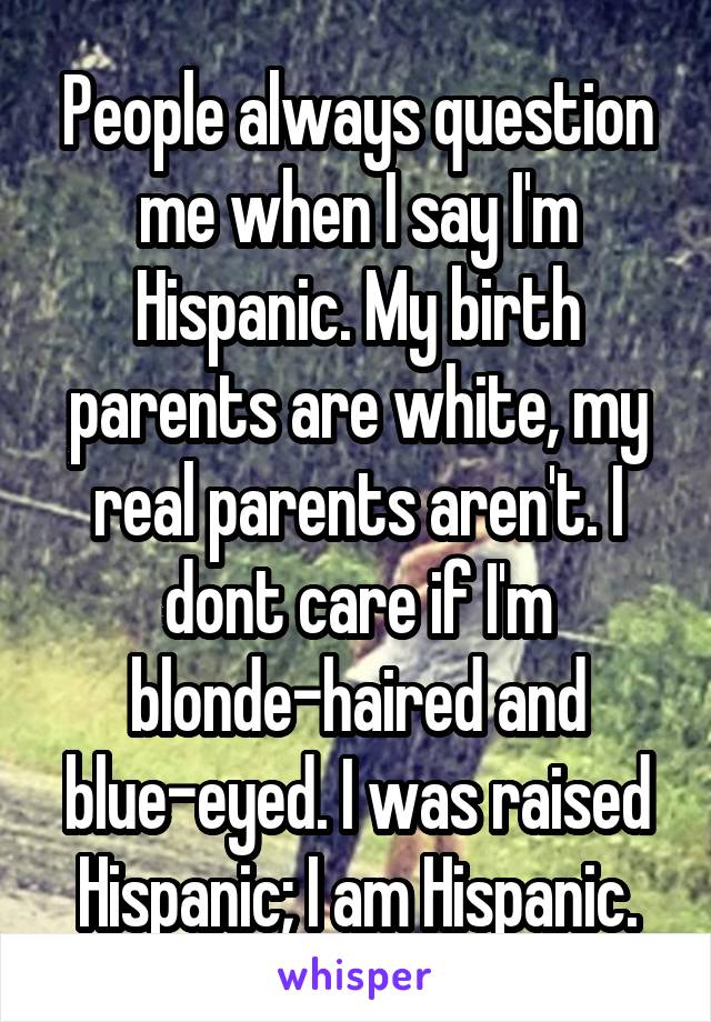 People always question me when I say I'm Hispanic. My birth parents are white, my real parents aren't. I dont care if I'm blonde-haired and blue-eyed. I was raised Hispanic; I am Hispanic.
