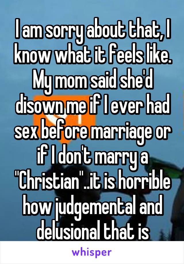 I am sorry about that, I know what it feels like. My mom said she'd disown me if I ever had sex before marriage or if I don't marry a "Christian"..it is horrible how judgemental and delusional that is