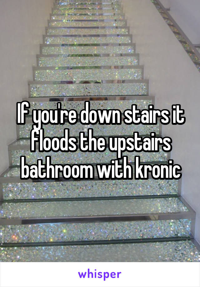 If you're down stairs it floods the upstairs bathroom with kronic