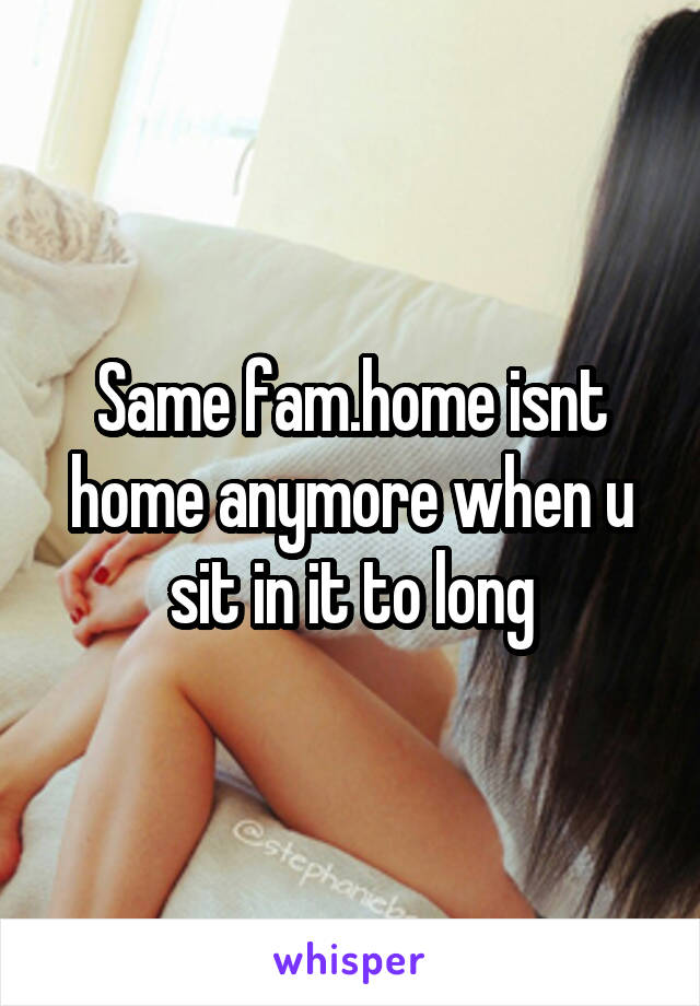 Same fam.home isnt home anymore when u sit in it to long