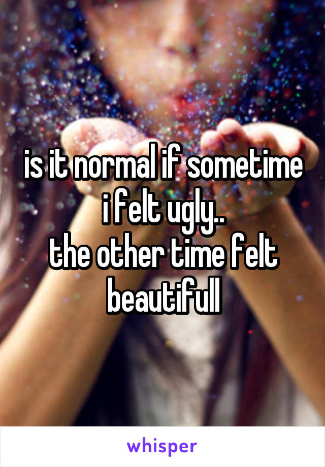 is it normal if sometime i felt ugly..
the other time felt beautifull