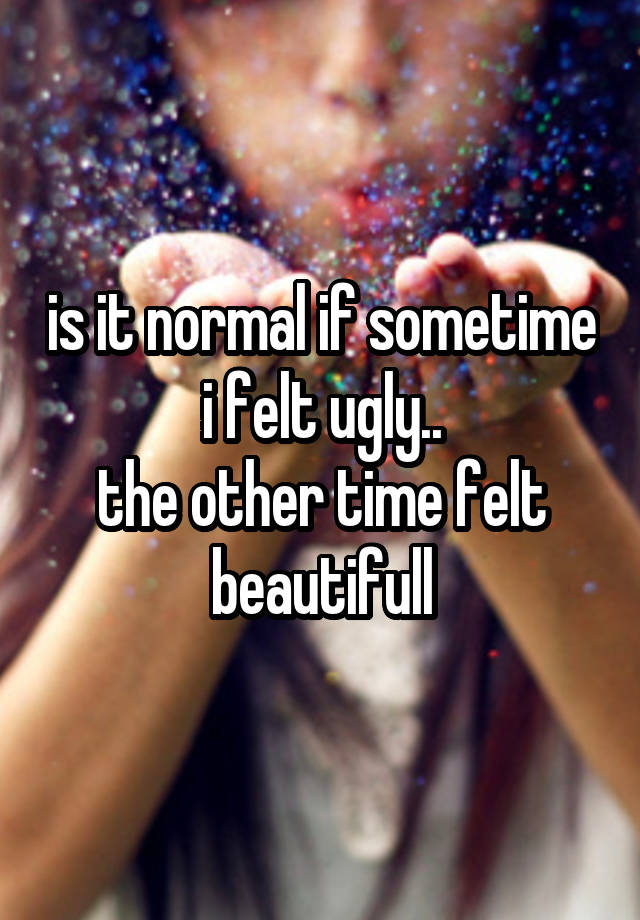 is it normal if sometime i felt ugly..
the other time felt beautifull