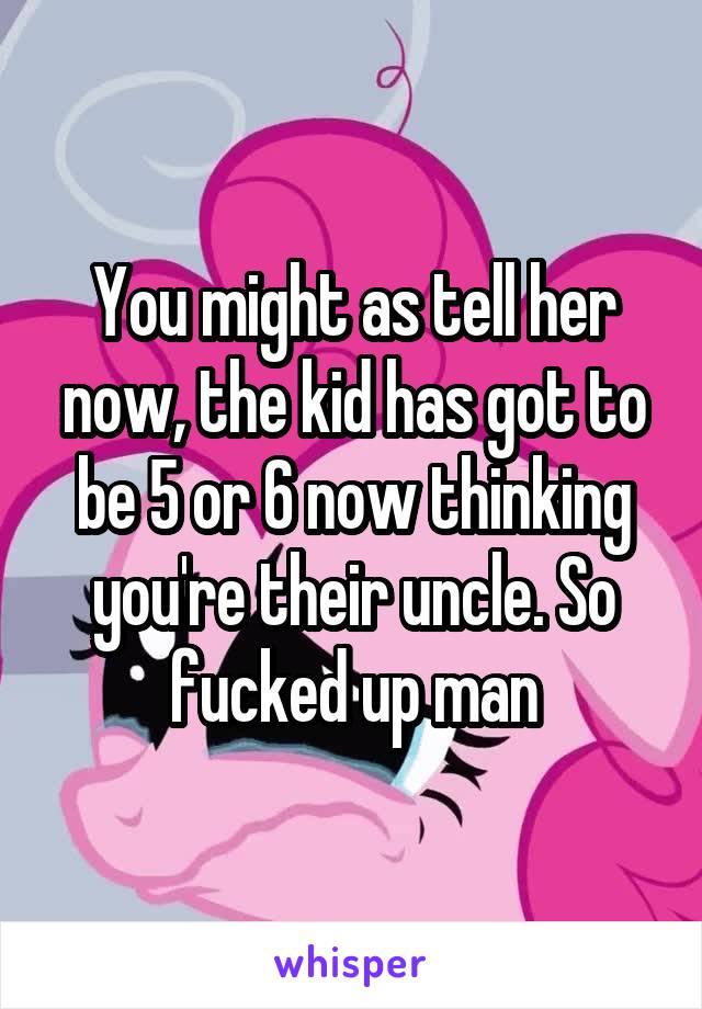 You might as tell her now, the kid has got to be 5 or 6 now thinking you're their uncle. So fucked up man